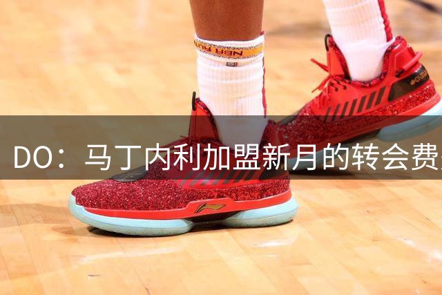 DO：马丁内利加盟新月的转会费是7000万欧，不含任何奖金